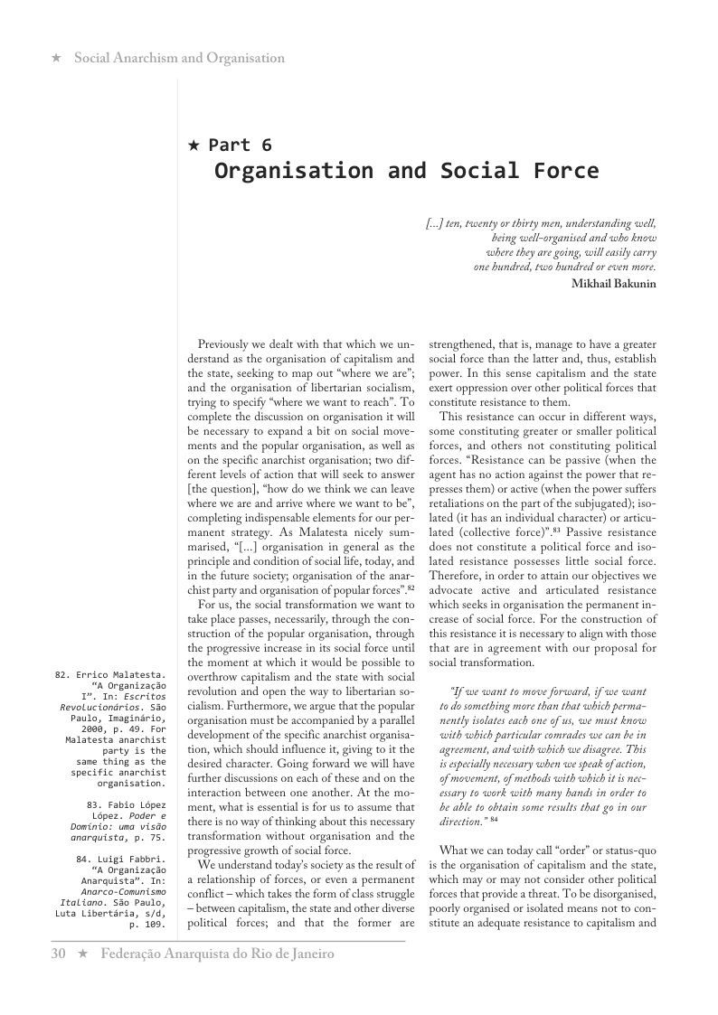 * Social Anarchism and Or,  82, Errico Malatesta. “A Organizacao  . In: Escritos Revoluciondrios. Sio Paulo, Inaginirio, 2005, p. 49. For Malatesta’ anarchist party is the  same thing as the specific anarchist onganisation.  83, Fabio Lopez  Lépez. poder o Doinio: una visdo anarquista, p. 75.  8. Lutgt Fabbri.  “n Organizacao snarquista”. Tn ‘anorco-Comunisno  Italiano. Sso Paulo, Luta Libertiria, 5/d, p. 100!  anisation  * Part 6 Organisation  Previously we dealt with that which we un- derstand as the organisation of capitalism and the state, secking to map out “where we are”; and the organisation of libertarian socialism, trying to specify “where we want to reach”. To complete the discussion on organisation it will be necessary to expand a bit on social move- ments and the popular organisation, as well as on the specific anarchist organisation; two dif- ferent levels of action that wil seck to answer [the question, “how do we think we can leave where we are and arrive where we want to be’, completing indispensable elements for our per- manent strategy. As Malatesta nicely sum- marised, *[...] organisation in general as the principle and condition of social lfe, today, and in the future society; organisation of the anar- chist party and organisation of popular forces”  For us, the social transformation we want to take place passes, necessaril, through the con- struction of the popular organisation, through the progressive increase i its social force unil the moment at which it would be possible to overthrow capitalism and the state with social revolution and open the way to libertarian so- calism. Furthermore, we argue that the popular organisation must be accompanied by a parallel development of the specific anarchist organisa- tion, which should influence it giving to it the desired character. Going forward we will have further discussions on each of these and on the interaction between one another. At the mo- ment, what is essential i for us to assume that there is no way of thinking about this necessary transformation without organisation and the progressive growth of social force  ‘We understand today’s society as the result of a relationship of forces, or even a permanent conflict ~ which takes the form of class struggle ~ between capitalism, the state and other diverse political forces; and that the former are  30 %  Federagio Anarquista do Rio de Janeiro  and Social Force  L] ten, twenty or thivty men, understanding well,  being well-organised and who knoww cubere they are going, will casily carry one hundred, tws hundved or even mor. Mikhail Bakunin  strengthened, that is, manage to have a greater social force than the latter and, thus, establish power. In this sense capitalism and the state exert oppression over other political forces that constitute resistance to them.  This resistance can oceur in different ways, some constituting greater or smaller political forces, and others not constituting political forces. “Resistance can be passive (when the agent has no action against the power that re- presses them) or active (when the power suffers secaliations on the part of the subjugated); so- lated (it has an individual character) or articu- ated (collective force)”." Passive resistance does not constitute a political force and iso- ated resistance possesses lttle social force Therefore, in order to attain our objectives we advocate active and articulated resistance ‘which seeks in organisation the permanent in- erease of social force. For the construction of this resistance it is necessary to align with those that are in agreement with our proposal for social transformation.  “If we want to move forward, if we want tods something more than that which perma- nently isolates cach one of us, we must knowo with which particular comrades we can be in agreement, and with which we disagree. This s especially necessary ahen we speak o action, of movement, of methods with which it is nec- essary to work with many hands in order o e able 1o obtain some results that go in our direction.”  What we can today call “order” or status-quo is the organisation of capitalism and the state, ‘which may or may not consider other political forces that provide a threat. To be disorganised, poorly organised o isolated means not to con- stitute an adequate resistance to capitalism and 